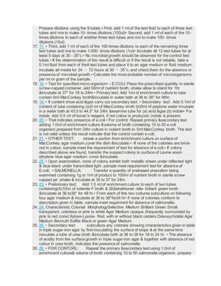 Prepare dilutions using the 9 tubes.• First, add 1 ml of the test fluid to each of three test
tubes and mix to make 10- times dilutions.(100ul)• Second, add 1 ml of each of the 10-
times dilutions to each of another three test tubes and mix to make 100- times
dilutions.(10ul)
17. 17. • Third, add 1 ml of each of the 100-times dilutions to each of the remaining three
test tubes and mix to make 1,000- times dilutions (1ul)• Incubate all 12 test tubes for at
least 5 days at 30 - 35°c.• No microbial growth should be observed for the control test
tubes.• If the determination of the result is difficult or if the result is not reliable, take a
0.1ml fluid from each of the9 test tubes and place it to an agar medium or fluid medium,
incubate all media for 24 － 72 hours at 30 － 35°c, and check them for the absence or
presence of microbial growth.• Calculate the most probable number of microorganisms
per ml or gram of the sample.
18. 18. • Test for specified micro organism• - E.COLI: Place the prescribed quantity in sterile
screw-capped container, add 50ml of nutrient broth, shake allow to stand for 1hr
&incubate at 37° for 18 to 24hr.• Primary test: Add 1ml of enrichment culture to tube
contain 5ml MacConkey broth&incubate in water bath at 36 to 38° for 48hr.
19. 19. • If content show acid &gas carry out secondary test. • Secondary test: Add 0.1ml of
content of tube containing (a)5 ml of MacConkey broth (b)5ml of peptone water incubate
in a water bath at 43.5 to 44.5° for 24hr &examine tube for (a) acid &gas (b) indole• For
indole: Add 0.5 ml of kovac’s reagent, if red colour is produced ,indole is present.
20. 20. • That indicates presence of e.coli.• For control: Repeat primary &secondary test
adding 1.0ml of enrichment culture &volume of broth containing 10 to 50 e.coli
organism,prepared from 24hr culture in nutient broth,to 5ml MacConkey broth. The test
is not valid unless the result indicate that the control contain e.coli.
21. 21. • OTHER TEST: streak a portion from enrichment culture on surface of
MacConkey agar medium.cover the dish &incubate.• -If none of the colonies are brick-
red in colour, sample meet the requirement of test for absence of e.coli.• If colony
described above are found, transfer the suspect colony to surface of Levine eosin
ethylene blue agar medium. cover &incubate.
22. 22. • Upon examination, none of colony exhibit both metallic sheen under reflected light
& blue-black under transmitted light ,sample meet requirement test for absence of
E.coli. • SALMONELLA: Transfer a quantity of pretreaed prepration being
examined containing 1g or 1ml of product to 100ml of nutrient broth in sterile screw
capped jar ,shake & incubate at 35 to 37 for 24hr.
23. 23. • Preliminary test; Add 1.0 ml of enrichment culture to each of two tubes
containing(A)10ml of selenite F broth & (B)tetrathionet -bile- briliant green broth
&incubate at 36 to38° for 48 hr.• From each of this two cultures subculture on following
four agar medium & incubate at 36 to 38°for24 hr• if none of colonies conform to
description given in table, sample meet requirment for absence of salmonella.
24. 24. Characteristic Colonial MorphologySelective Medium Brilliant Green Small,
transparent, colorless or pink to white Agar Medium opaque (frequently surrounded by
pink to red zone) Xylose-Lysine- Red, with or without black centers Desoxycholate Agar
Medium Bismuth Sulfite Black or green Agar Medium
25. 25. • Secondary test: subculture any colonies showing characteristics given in table
in triple sugar-iron agar by first inoculating the surface of slope & at the same time
inoculate a tube of urea broth &incubate both at 36 to 38 for 18 to 24 hr. • The absence
of acidity from the surface growth in triple sugar iron agar & together with absence of red
colour in urea broth, indicates the presence of salmonella.
26. 26. • FOR CONTORL: Repeat the primary &secondary test using 1.0ml of
enrichment culture& volume of broth containing 10 to 50 salmonella organism, prepare
 