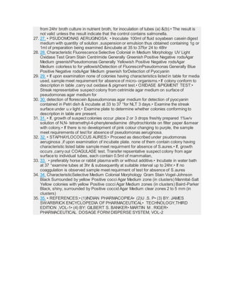 from 24hr broth culture in nutrient broth, for inoculation of tubes (a) &(b).• The result is
not valid unless the result indicate that the control contains salmonella.
27. 27. • PSUDOMONAS AERUGINOSA: • Inoculate 100ml of fluid soyabean casein digest
medium with quantity of solution ,suspension or emulsion thus obtained containing 1g or
1ml of preparation being examined &incubate at 35 to 37for 24 to 48hr
28. 28. Characteristic Fluorescence Selective Colonial in Medium Morphology UV Light
Oxidase Test Gram Stain Centrimide Generally Greenish Positive Negative rodsAgar
Medium greenishPseudomonas Generally Yellowish Positive Negative rodsAgar
Medium colorless to for yellowishDetection of FluorescinPseudomonas Generally Blue
Positive Negative rodsAgar Medium greenish forDetection of Pyocyanin
29. 29. • If upon examination none of colonies having characteristics listed in table for media
used, sample meet requirement for absence of micro- organisms.• If colony conform to
description in table ,carry out oxidase & pigment test.• OXIDASE &PIGMENT TEST:•
Streak representative suspect colony from cetrimide agar medium on surface of
pseudomonas agar medium for
30. 30. detection of florescein &pseudomonas agar medium for detection of pyocyanin
contained in Petri dish & incubate at 33 to 37 °for NLT 3 days.• Examine the streak
surface under u.v light.• Examine plate to determine whether colonies conforming to
description in table are present.
31. 31. • If, growth of suspect colonies occur ,place 2 or 3 drops freshly prepared 1%w/v
solution of N,N- tetramethyl-4-phenylenediamine dihydrochloride on filter paper &smear
with colony.• If there is no development of pink colour changing to purple, the sample
meet requirements of test for absence of pseudomonas aeruginosa.
32. 32. • STAPHAYLOCOCCUS AURES:• Proceed as described under psudomonas
aeruginosa ,if upon examination of incubate plate. none of them contain colony having
characteristic listed table sample meet requirment for absence of S.aures.• If, growth
occurs ,carry out COAGULASE test. Transfer repsentative suspect colony from agar
surface to individual tubes, each contain 0.5ml of mammalian,
33. 33. • preferably horse or rabbit plasma with or without additive.• Incubate in water bath
at 37 °examine tubes at 3hr & subsequently at suitable interval up to 24hr.• If no
coaggulation is observed sample meet requirment of test for absence of S.aures
34. 34. CharacteristicSelective Medium Colonial Morphology Gram Stain Vogel-Johnson
Black Surrounded by yellow Positive cocci Agar Medium zone (in clusters) Mannital-Salt
Yellow colonies with yellow Positive cocci Agar Medium zones (in clusters) Baird-Parker
Black, shiny, surrounded by Positive coccid Agar Medium clear zones 2 to 5 mm (in
clusters)
35. 35. • REFERENCES:• (1)INDIAN PHARMACOPIEA• (2)U .S. P• (3) BY: JAMES
SWARBRICK ENCYCLOPEDIA OF PHARMACEUTICAL• TECHNOLOGY,THIRD
EDITION ,VOL-1• (4) BY: GILBERT S. BANKER• MARTIN M . RIGER•
PHARMACEUTICAL DOSAGE FORM DISPERSE SYSTEM, VOL-2
 