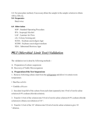 4.4 For pour plate method, if necessarydilute the sample in the sample solutionto obtain
100 to 300 cfu.
5.0 Frequencies
Batch wise
6.0 Abbreviation
SOP : Standard Operating Procedure
IPA : Isopropyl Alcohol
LAF : Laminar Air Flow
cfu : Colony formingunit
SCDA : Soybean caseindigest Agar
SCDM : Soybean casein digest medium
SDA : Sabouraud Dextrose Agar
MLT (Microbial Limit Test) Validation
The validation test is done by followingmethods –
A. Preparationof culture suspension
B. Recoveryof Viable Microorganism
A. Preparationofthe Test Suspensions
1. Remove followingculture slant from the refrigerator andallow it to attain room
temperature.
• Bacillus subtilis
• Candida albicans
2. Inoculate loopfull of the culture from eachslant separatelyinto 10 ml of sterile saline
solution(0.9% sodium chloridesolution).
3. Transfer 1.0 ml of the solutioninto 9.0 ml of sterile saline solution(0.9% sodium chloride
solution) to obtaina test dilutionof 10-1.
4. Transfer 1.0 ml of the 10-1 dilutioninto 9.0 ml of sterile saline solutionto give 10-
2 dilution.
 