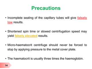 Precautions
• Incomplete sealing of the capillary tubes will give falsely
low results.
• Shortened spin time or slowed centrifugation speed may
yield falsely elevated results.
• Micro-haematocrit centrifuge should never be forced to
stop by applying pressure to the metal cover plate.
• The haematocrit is usually three times the haemoglobin.
14
 