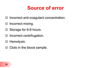 Source of error
 Incorrect anti-coagulant concentration.
 Incorrect mixing.
 Storage for 6-8 hours.
 Incorrect centrifugation.
 Hemolysis.
 Clots in the blood sample.
15
 