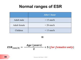 09
Normal ranges of ESR
After 1 hour
Adult male < 15 mm/h
Adult female < 20 mm/h
Children < 13 mm/h
Or
𝑬𝑺𝑹(𝒎𝒎/𝒉) =
𝑨𝒈𝒆 𝒚𝒆𝒂𝒓𝒔
𝟐
+ 𝟓 (𝒇𝒐𝒓 𝒇𝒆𝒎𝒂𝒍𝒆𝒔 𝒐𝒏𝒍𝒚)
Hussein Adil Abid - 2020
 