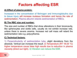 Factors affecting ESR
A) Effect of plasma protein:
Increased in the concentration of fibrinogen and Immunoglobulins due
to tissue injury will increase rouleaux formation and hence the rate of
sedimentation. Plasma albumin retards sedimentation of RBCs.
B) The RBC size and number:
The size and number of RBCs that show alterations in their biconcavity,
like spherocytes and sickle cells, usually do not exhibit increase rate,
unless there is severe anemia. Increase red cell mass will retard the
sedimentation rate e.g. polycythemia.
C) Technical factors:
1) Perpendicularity of sedimentation tube, slight deviations from the
absolute. Vertical can increase the result. 2) Temperature (RT 18-25 °C)
higher temperature cause false high results due to reduction in plasma
viscosity (direct sun light). 3) Vibration can reduce the ESR.
12 Hussein Adil Abid - 2020
 