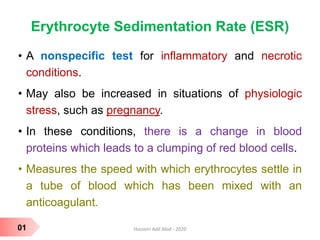 Erythrocyte Sedimentation Rate (ESR)
• A nonspecific test for inflammatory and necrotic
conditions.
• May also be increased in situations of physiologic
stress, such as pregnancy.
• In these conditions, there is a change in blood
proteins which leads to a clumping of red blood cells.
• Measures the speed with which erythrocytes settle in
a tube of blood which has been mixed with an
anticoagulant.
01 Hussein Adil Abid - 2020
 