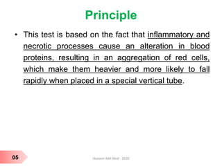 Principle
• This test is based on the fact that inflammatory and
necrotic processes cause an alteration in blood
proteins, resulting in an aggregation of red cells,
which make them heavier and more likely to fall
rapidly when placed in a special vertical tube.
05 Hussein Adil Abid - 2020
 