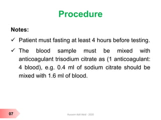 Procedure
Notes:
 Patient must fasting at least 4 hours before testing.
 The blood sample must be mixed with
anticoagulant trisodium citrate as (1 anticoagulant:
4 blood), e.g. 0.4 ml of sodium citrate should be
mixed with 1.6 ml of blood.
07 Hussein Adil Abid - 2020
 