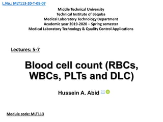 Blood cell count (RBCs,
WBCs, PLTs and DLC)
Hussein A. Abid 
Lectures: 5-7
Middle Technical University
Technical Institute of Baquba
Medical Laboratory Technology Department
Academic year 2019-2020 – Spring semester
Medical Laboratory Technology & Quality Control Applications
Module code: MLT113
L.No.: MLT113-20-T-05-07
 