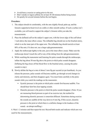 10
➢ Avoid heavy exercise or eating prior to the test.
➢ Don’t smoke or ingest caffeine for at least 30–60 minutes before being tested.
➢ Sit quietly for several minutes before the test begins.
Procedure:
1. The subject should sit comfortably, with the arm slightly flexed, palm up, and the
forearm supported at heart level on a table or other smooth surface. If such a surface isn’t
available, you will need to support the subject’s forearm while you take the
measurements.
2. Place the deflated cuff on the subject’s upper arm, with the lower edge of the cuff about
1 inch above the inner elbow crease. The inflatable bag should rest on the brachial artery,
which is on the inner part of the upper arm. The inflatable bag should encircle at least
80% of the arm; if it does not, use a larger sphygmomanometer.
3. Apply the stethoscope lightly to the arm, just at the inner elbow crease. Make sure the
stethoscope doesn’t touch the cuff or any of the tubing from the sphygmomanometer.
4. While watching the manometer and listening for pulse sounds through the stethoscope,
inflate the bag about 30 mm Hg above the point at which pulse sounds disappear.
(Inflating the bag closes off the blood flow in the brachial artery, causing the pulse
sounds to stop.)
5. Slowly deflate the bag at a rate of about 3 mm Hg per second (or per heartbeat). As you
release the pressure, pulse sounds will become audible, go through several changes in
clarity and intensity, and then disappear again. You must listen carefully to the pulse
sounds while you watch the readings on the manometer.
• Systolic pressure is the point at which pulse sounds first become audible. You
should hear faint but clear tapping sounds.
• Diastolic pressure is the point at which the pulse sounds disappear. (Note: If you
are measuring blood pressure as part of an exercise test, the method for
determining diastolic pressure is somewhat different. Sometimes during exercise
the sounds are audible all the way down to 0 mm Hg. If this occurs, diastolic
pressure is the point at which there is a definite change in the loudness of the
sound—an abrupt muffling.)
6. Wait 1–2 minutes and then repeat the test. Record both results and indicate which arm was
used for the measurements.
 
