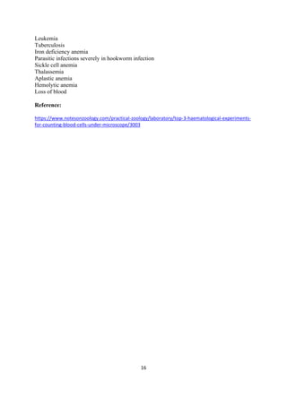 16
Leukemia
Tuberculosis
Iron deficiency anemia
Parasitic infections severely in hookworm infection
Sickle cell anemia
Thalassemia
Aplastic anemia
Hemolytic anemia
Loss of blood
Reference:
https://www.notesonzoology.com/practical-zoology/laboratory/top-3-haematological-experiments-
for-counting-blood-cells-under-microscope/3003
 