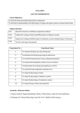 2
SYLLABUS
LIST OF EXPERIMENTS
Coarse Objectives
To learn the basic knowledge blood and its components
To develop an understanding of the physiology of organs and organ systems in normal human body.
Subject outcomes
CO1 Recall the functions of different components of blood
CO2 Explain the working of heart and different parts of digestive system
CO3 Inspect the working of different parts of respiratory system and physiology of hormones
CO4 Test for vital signs in the patient
Experiment No Experiment Name
1. To estimate bleeding time and clotting time.
2. To determine the blood group using an antisera kit.
3. To record the blood pressure using a sphygmomanometer.
4. To estimate the hemoglobin content of your own blood
5. To demonstrate the working and significance of ECG
6. To record the body temperature and pulse rate.
7. To study the physiology of heart.
8. To study the physiology of digestive system.
9. To study the physiology of respiratory system.
10. To study the lung volumes and capacities
Textbooks / Reference Books
1. Guyton (Arthur): Suggested Readings/ Books: of Physiology. Latest Ed. Prism publishers.
2. Chatterjee CC: Human Physiology Latest Ed. Vol-1, Medical Allied Agency.
 
