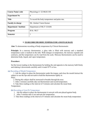 22
Course Name/ code Physiology-I / 22-MLH-104
Experiment No 6
Title To record the body temperature and pulse rate.
Faculty in charge Mr. Attuluri Vamsi Kumar
Department / Institute Department of MLT/ UIAHS
Program B.Sc. MLT
Semester 1
6. TO RECORD THE BODY TEMPERATURE AND PULSE RATE
Aim: To demonstrate recording of body temperature by Clinical thermometer.
Principle: In a mercury thermometer, a glass tube is filled with mercury and a standard
temperature scale is marked on the tube. With changes in temperature, the mercury expands and
contracts, and the temperature can be read from the scale. Mercury thermometers can be used to
determine body, liquid, and vapor temperature.
Procedure:
Set the lowest reading in the thermometer by holding the end opposite to the mercury bulb firmly
and shaking it downwards carefully until it reads 95°F or less.
(a) Recording of Mouth Temperature:
1. Ask the subject to place the thermometer under the tongue, and close the mouth Instruct the
subject to use the lips and not teeth to hold the thermometer tightly in
Place.
2. During this subject shall be instructed to breathe through the nose.
3. After 2 minutes carefully take out thermometer and record temperature.
4. Take three readings at the interval of 5 minutes and calculate the mean body
Temperature
(b) Recording of Arm Pit Temperature:
1. Ask the subject to place the thermometer in arm pit with arm placed against body
2. After 5 minutes take it out and note the temperature.
3. Take three readings at the interval of 5 minutes and calculate the mean body temperature
 