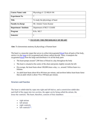 25
Course Name/ code Physiology-I / 22-MLH-104
Experiment No 7
Title To study the physiology of heart
Faculty in charge Mr. Attuluri Vamsi Kumar
Department / Institute Department of MLT/ UIAHS
Program B.Sc. MLT
Semester 1
7. TO STUDY THE PHYSIOLOGY OF HEART
Aim: To demonstrate anatomy & physiology of human heart
The heart is a muscular organ that serves to collect deoxygenated blood from all parts of the body,
carries it to the lungs to be oxygenated and release carbon dioxide. Then, it transports the
oxygenated blood from the lungs and distributes it to all the body parts
• The heart pumps around 7,200 litres of blood in a day throughout the body
• The heart is situated at the centre of the chest and points slightly towards the left.
• On average, the heart beats about 100,000 times a day, i.e., around 3 billion beats in a
lifetime.
• An adult heart beats about 60 to 80 times per minute, and newborn babies heart beats faster
than an adult which is about 70 to 190 beats per minute.
Structure and Function
The heart is subdivided by septa into right and left halves, and a constriction subdivides
each half of the organ into two cavities, the upper cavity being called the atrium, the
lower the ventricle. The heart, therefore, consists of four chambers:
• right atrium
• left atrium
• right ventricle
• left ventricle[4]
.
 