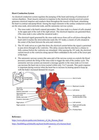 27
Heart Conduction System
An electrical conduction system regulates the pumping of the heart and timing of contraction of
various chambers. Heart muscle contracts in response to the electrical stimulus received system
generates electrical impulses and conducts them throughout the muscle of the heart, stimulating
the heart to contract and pump blood. Among the major elements in the cardiac conduction system
are the sinus node, atrioventricular node, and the autonomic nervous system.
1. The sinus node is the heart's natural pacemaker. The sinus node is a cluster of cells situated
in the upper part of the wall of the right atrium. The electrical impulses are generated there.
(The sinus node is also called the sinoatrial node.)
2. The electrical signal generated by the sinus node moves from cell to cell down through the
heart until it reaches the atrioventricular node (the AV node), a cluster of cells situated in
the center of the heart between the atria and ventricles.
3. The AV node serves as a gate that slows the electrical current before the signal is permitted
to pass down through to the ventricles. This delay ensures that the atria have a chance to
fully contract before the ventricles are stimulated. After passing the AV node, the electrical
current travels to the ventricles along special fibers embedded in the walls of the lower part
of the heart.
4. The autonomic nervous system (the same part of the nervous system as controls the blood
pressure) controls the firing of the sinus node to trigger the start of the cardiac cycle. The
autonomic nervous system can transmit a message quickly to the sinus node so it in turn
can increase the heart rate to twice normal within only 3 to 5 seconds. This quick response
is important during exercise when the heart has to increase its beating speed to keep up
with the body's increased demand for oxygen
Reference:
https://www.physio-pedia.com/Anatomy_of_the_Human_Heart
https://healthblog.uofmhealth.org/heart-health/anatomy-of-a-human-heart
 