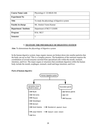 28
Course Name/ code Physiology-I / 22-MLH-104
Experiment No 8
Title To study the physiology of digestive system
Faculty in charge Mr. Attuluri Vamsi Kumar
Department / Institute Department of MLT/ UIAHS
Program B.Sc. MLT
Semester 1
8. TO STUDY THE PHYSIOLOGY OF DIGESTIVE SYSTEM
Aim: To demonstrate the physiology of digestive system
In the human digestive system, large organic masses are broken down into smaller particles that
the body can use as fuel. This is a complex process. The breakdown of the nutrients requires the
coordination of several enzymes secreted from specialized cells within the mouth, stomach,
intestines, and liver. The major organs or structures that coordinate digestion within the human
body include the mouth, esophagus, stomach, small and large intestines, and liver.
Parts of human digestive
 