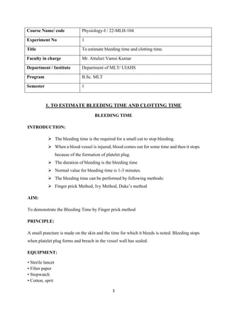 3
Course Name/ code Physiology-I / 22-MLH-104
Experiment No 1
Title To estimate bleeding time and clotting time.
Faculty in charge Mr. Attuluri Vamsi Kumar
Department / Institute Department of MLT/ UIAHS
Program B.Sc. MLT
Semester 1
1. TO ESTIMATE BLEEDING TIME AND CLOTTING TIME
BLEEDING TIME
INTRODUCTION:
➢ The bleeding time is the required for a small cut to stop bleeding.
➢ When a blood vessel is injured, blood comes out for some time and then it stops
because of the formation of platelet plug.
➢ The duration of bleeding is the bleeding time
➢ Normal value for bleeding time is 1-3 minutes.
➢ The bleeding time can be performed by following methods:
➢ Finger prick Method, Ivy Method, Duke’s method
AIM:
To demonstrate the Bleeding Time by Finger prick method
PRINCIPLE:
A small puncture is made on the skin and the time for which it bleeds is noted. Bleeding stops
when platelet plug forms and breach in the vessel wall has sealed.
EQUIPMENT:
• Sterile lancet
• Filter paper
• Stopwatch
• Cotton, sprit
 