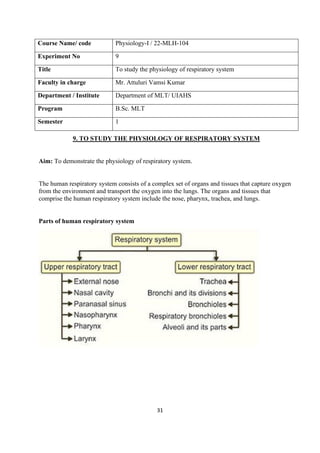 31
Course Name/ code Physiology-I / 22-MLH-104
Experiment No 9
Title To study the physiology of respiratory system
Faculty in charge Mr. Attuluri Vamsi Kumar
Department / Institute Department of MLT/ UIAHS
Program B.Sc. MLT
Semester 1
9. TO STUDY THE PHYSIOLOGY OF RESPIRATORY SYSTEM
Aim: To demonstrate the physiology of respiratory system.
The human respiratory system consists of a complex set of organs and tissues that capture oxygen
from the environment and transport the oxygen into the lungs. The organs and tissues that
comprise the human respiratory system include the nose, pharynx, trachea, and lungs.
Parts of human respiratory system
 