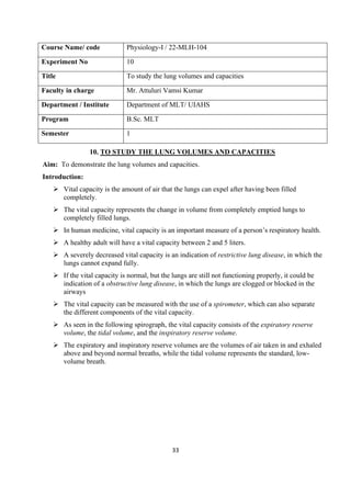 33
Course Name/ code Physiology-I / 22-MLH-104
Experiment No 10
Title To study the lung volumes and capacities
Faculty in charge Mr. Attuluri Vamsi Kumar
Department / Institute Department of MLT/ UIAHS
Program B.Sc. MLT
Semester 1
10. TO STUDY THE LUNG VOLUMES AND CAPACITIES
Aim: To demonstrate the lung volumes and capacities.
Introduction:
➢ Vital capacity is the amount of air that the lungs can expel after having been filled
completely.
➢ The vital capacity represents the change in volume from completely emptied lungs to
completely filled lungs.
➢ In human medicine, vital capacity is an important measure of a person’s respiratory health.
➢ A healthy adult will have a vital capacity between 2 and 5 liters.
➢ A severely decreased vital capacity is an indication of restrictive lung disease, in which the
lungs cannot expand fully.
➢ If the vital capacity is normal, but the lungs are still not functioning properly, it could be
indication of a obstructive lung disease, in which the lungs are clogged or blocked in the
airways
➢ The vital capacity can be measured with the use of a spirometer, which can also separate
the different components of the vital capacity.
➢ As seen in the following spirograph, the vital capacity consists of the expiratory reserve
volume, the tidal volume, and the inspiratory reserve volume.
➢ The expiratory and inspiratory reserve volumes are the volumes of air taken in and exhaled
above and beyond normal breaths, while the tidal volume represents the standard, low-
volume breath.
 