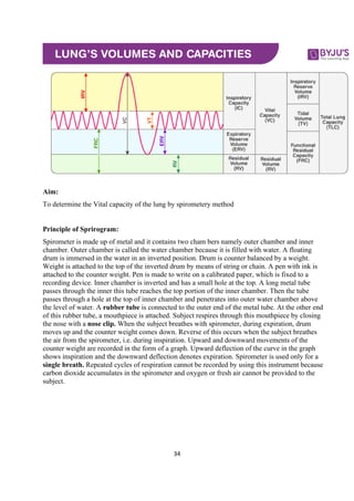34
Aim:
To determine the Vital capacity of the lung by spirometery method
Principle of Sprirogram:
Spirometer is made up of metal and it contains two cham bers namely outer chamber and inner
chamber. Outer chamber is called the water chamber because it is filled with water. A floating
drum is immersed in the water in an inverted position. Drum is counter balanced by a weight.
Weight is attached to the top of the inverted drum by means of string or chain. A pen with ink is
attached to the counter weight. Pen is made to write on a calibrated paper, which is fixed to a
recording device. Inner chamber is inverted and has a small hole at the top. A long metal tube
passes through the inner this tube reaches the top portion of the inner chamber. Then the tube
passes through a hole at the top of inner chamber and penetrates into outer water chamber above
the level of water. A rubber tube is connected to the outer end of the metal tube. At the other end
of this rubber tube, a mouthpiece is attached. Subject respires through this mouthpiece by closing
the nose with a nose clip. When the subject breathes with spirometer, during expiration, drum
moves up and the counter weight comes down. Reverse of this occurs when the subject breathes
the air from the spirometer, i.e. during inspiration. Upward and downward movements of the
counter weight are recorded in the form of a graph. Upward deflection of the curve in the graph
shows inspiration and the downward deflection denotes expiration. Spirometer is used only for a
single breath. Repeated cycles of respiration cannot be recorded by using this instrument because
carbon dioxide accumulates in the spirometer and oxygen or fresh air cannot be provided to the
subject.
 