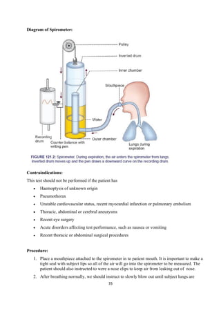 35
Diagram of Spirometer:
Contraindications:
This test should not be performed if the patient has
• Haemoptysis of unknown origin
• Pneumothorax
• Unstable cardiovascular status, recent myocardial infarction or pulmonary embolism
• Thoracic, abdominal or cerebral aneurysms
• Recent eye surgery
• Acute disorders affecting test performance, such as nausea or vomiting
• Recent thoracic or abdominal surgical procedures
Procedure:
1. Place a mouthpiece attached to the spirometer in to patient mouth. It is important to make a
tight seal with subject lips so all of the air will go into the spirometer to be measured. The
patient should also instructed to were a nose clips to keep air from leaking out of nose.
2. After breathing normally, we should instruct to slowly blow out until subject lungs are
 