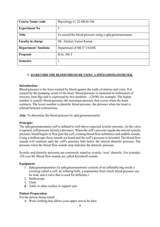 9
Course Name/ code Physiology-I / 22-MLH-104
Experiment No 3
Title To record the blood pressure using a sphygmomanometer.
Faculty in charge Mr. Attuluri Vamsi Kumar
Department / Institute Department of MLT/ UIAHS
Program B.Sc. MLT
Semester 1
3. TO RECORD THE BLOOD PRESSURE USING A SPHYGMOMANOMETER.
Introduction:
Blood pressure is the force exerted by blood against the walls of arteries and veins. It is
created by the pumping action of the heart. Blood pressure is measured in millimeters of
mercury (mm Hg) and is expressed by two numbers—120/80, for example. The higher
number is systolic blood pressure, the maximum pressure that occurs when the heart
contracts. The lower number is diastolic blood pressure, the pressure when the heart is
relaxed between contractions.
Aim: To determine the blood pressure by sphygmomanometer
Principle:
The sphygmomanometer cuff is inflated to well above expected systolic pressure. As the valve
is opened, cuff pressure (slowly) decreases. When the cuff’s pressure equals the arterial systolic
pressure, blood begins to flow past the cuff, creating blood flow turbulence and audible sounds.
Using a stethoscope, these sounds are heard and the cuff’s pressure is recorded. The blood flow
sounds will continue until the cuff’s pressure falls below the arterial diastolic pressure. The
pressure when the blood flow sounds stop indicates the diastolic pressure.
Systolic and diastolic pressures are commonly stated as systolic ‘over’ diastolic. For example,
120 over 80. Blood flow sounds are called Korotkoff sounds.
Equipment
1. Sphygmomanometer (A sphygmomanometer consists of an inflatable bag inside a
covering called a cuff, an inflating bulb, a manometer from which blood pressure can
be read, and a valve that is used for deflation.)
2. Stethoscope
3. Chair
4. Table or other surface to support arm
Patient Preparation:
For the person being tested:
➢ Wear clothing that allows your upper arm to be bare.
 