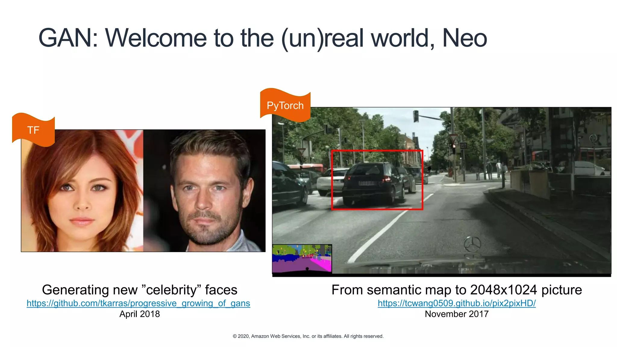 © 2020, Amazon Web Services, Inc. or its affiliates. All rights reserved.
GAN: Welcome to the (un)real world, Neo
Generating new ”celebrity” faces
https://github.com/tkarras/progressive_growing_of_gans
April 2018
From semantic map to 2048x1024 picture
https://tcwang0509.github.io/pix2pixHD/
November 2017
TF
PyTorch
 