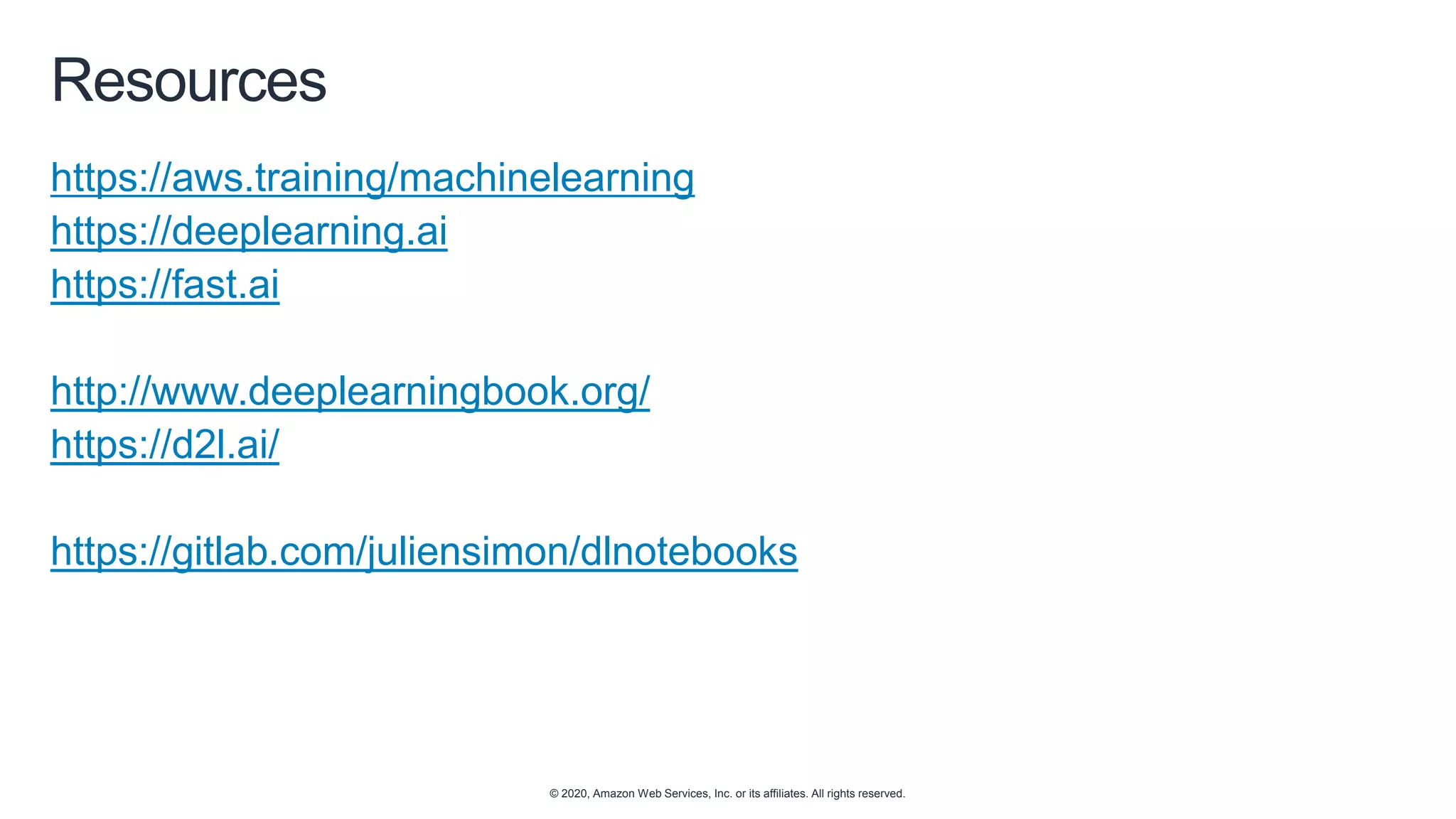 © 2020, Amazon Web Services, Inc. or its affiliates. All rights reserved.
Resources
https://aws.training/machinelearning
https://deeplearning.ai
https://fast.ai
http://www.deeplearningbook.org/
https://d2l.ai/
https://gitlab.com/juliensimon/dlnotebooks
 