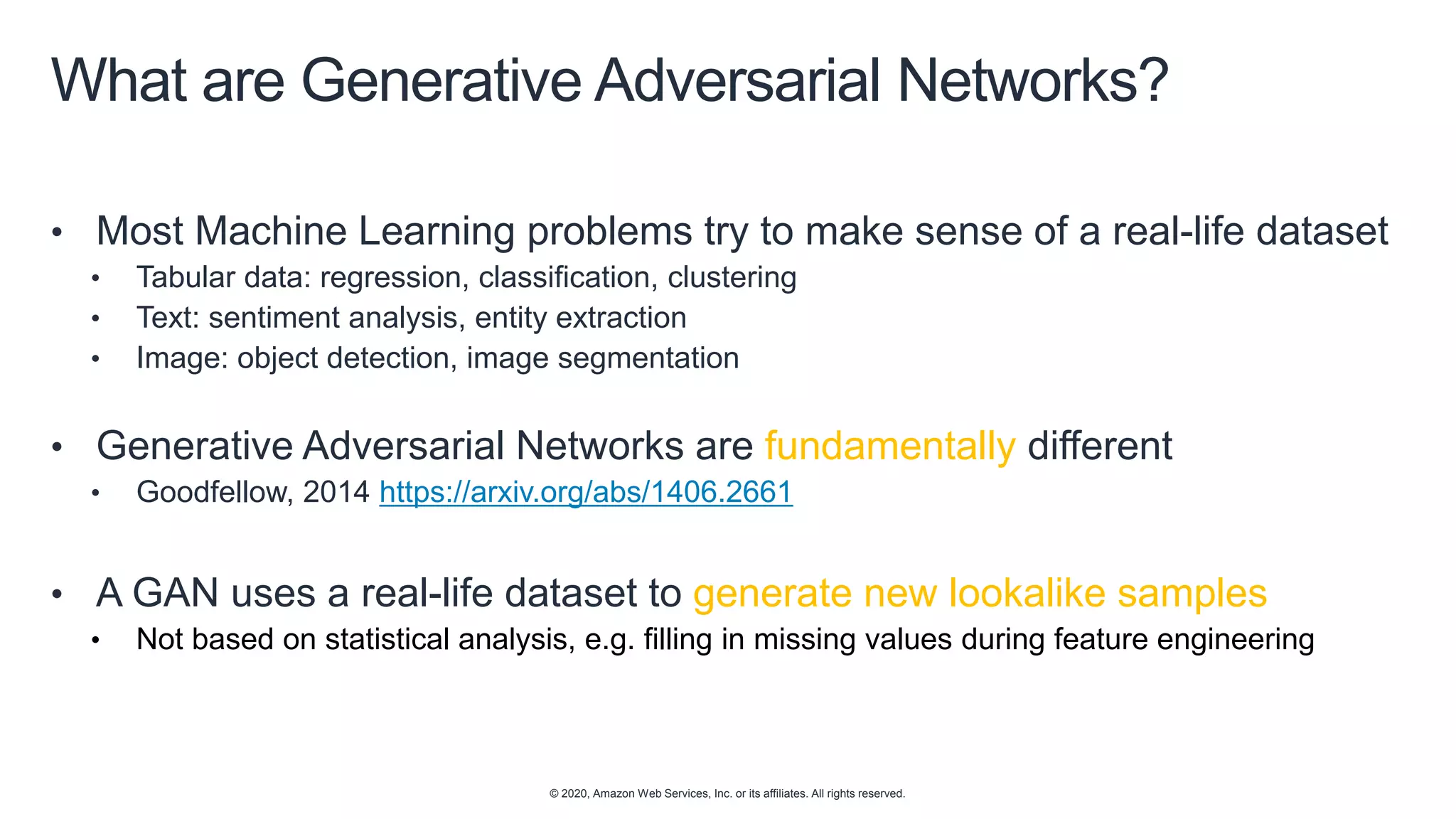 © 2020, Amazon Web Services, Inc. or its affiliates. All rights reserved.
What are Generative Adversarial Networks?
• Most Machine Learning problems try to make sense of a real-life dataset
• Tabular data: regression, classification, clustering
• Text: sentiment analysis, entity extraction
• Image: object detection, image segmentation
• Generative Adversarial Networks are fundamentally different
• Goodfellow, 2014 https://arxiv.org/abs/1406.2661
• A GAN uses a real-life dataset to generate new lookalike samples
• Not based on statistical analysis, e.g. filling in missing values during feature engineering
 