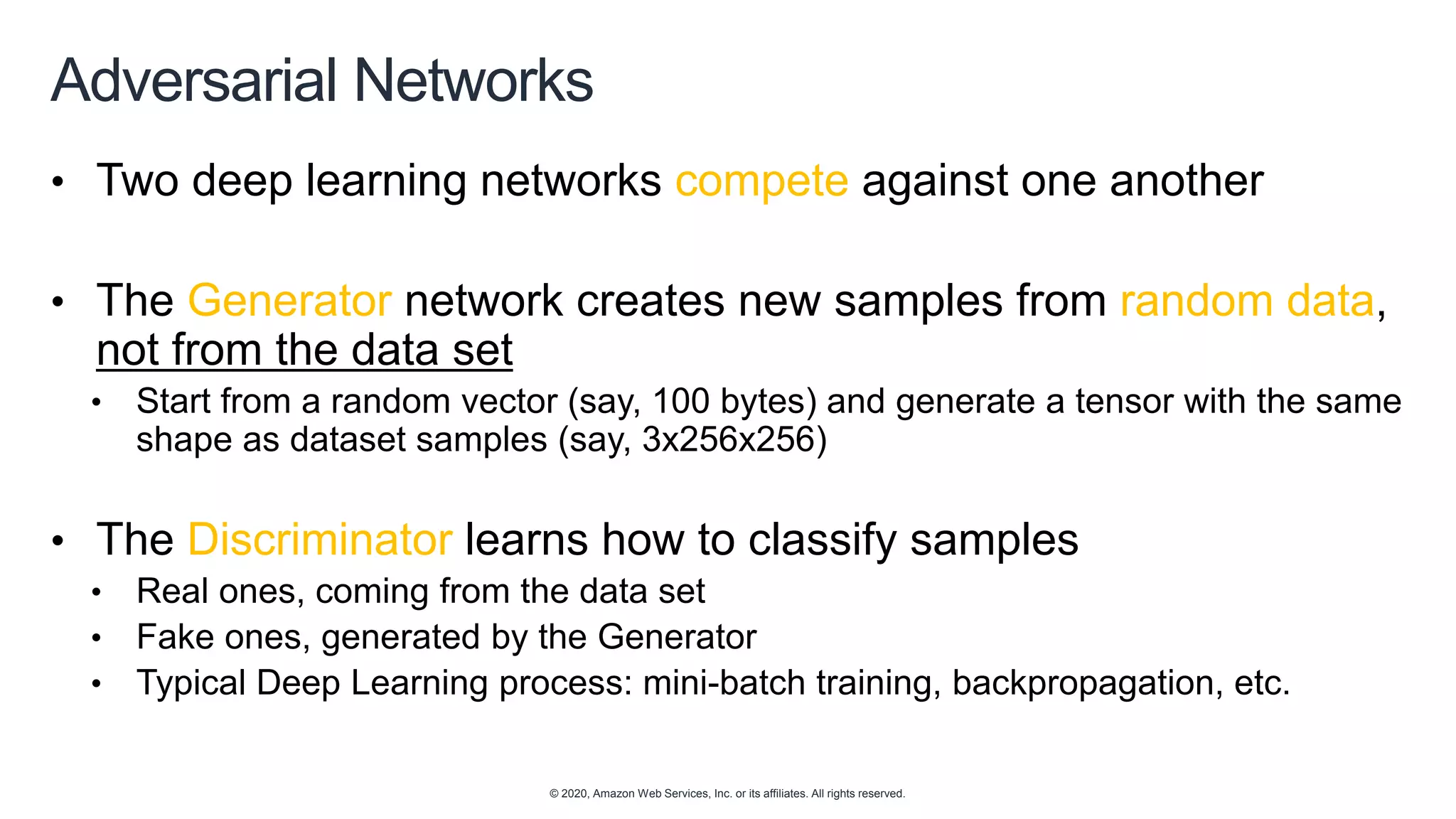 © 2020, Amazon Web Services, Inc. or its affiliates. All rights reserved.
Adversarial Networks
• Two deep learning networks compete against one another
• The Generator network creates new samples from random data,
not from the data set
• Start from a random vector (say, 100 bytes) and generate a tensor with the same
shape as dataset samples (say, 3x256x256)
• The Discriminator learns how to classify samples
• Real ones, coming from the data set
• Fake ones, generated by the Generator
• Typical Deep Learning process: mini-batch training, backpropagation, etc.
 