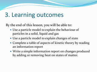 3. Learning outcomes 
By the end of this lesson, you will be able to: 
 Use a particle model to explain the behaviour of 
particles in a solid, liquid and gas 
 Use a particle model to explain changes of state 
 Complete a table of aspects of kinetic theory by reading 
an information report 
 Write a simple information report on changes produced 
by adding or removing heat on states of matter. 
 