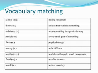Vocabulary matching 
kinetic (adj.) having movement 
theory (n.) an idea that explains something 
to behave (v.) to do something in a particular way 
particle (n.) a very small part of something 
force (n.) physical energy 
to vary (v.) to be different 
to vibrate (v.) to shake with quick, small movements 
fixed (adj.) not able to move 
to roll (v.) to turn smoothly 
 