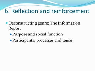 6. Reflection and reinforcement 
Deconstructing genre: The Information 
Report 
 Purpose and social function 
Participants, processes and tense 
 