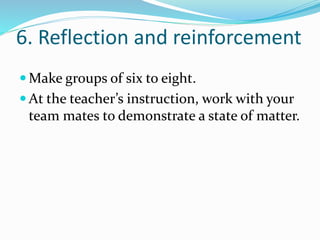 6. Reflection and reinforcement 
Make groups of six to eight. 
 At the teacher’s instruction, work with your 
team mates to demonstrate a state of matter. 
 