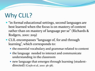 Why CLIL? 
 “in formal educational settings, second languages are 
best learned when the focus is on mastery of content 
rather than on mastery of language per se” (Richards & 
Rodgers, 2001: 209) 
 CLIL encompasses “language of, for and through 
learning”, which corresponds to: 
 the essential vocabulary and grammar related to content 
 the language needed to interact and communicate 
understanding in the classroom 
 new language that emerges through learning (student-directed) 
(Coyle et al, 2010: 36-38). 
 