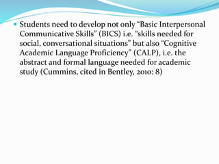  Students need to develop not only “Basic Interpersonal 
Communicative Skills” (BICS) i.e. “skills needed for 
social, conversational situations” but also “Cognitive 
Academic Language Proficiency” (CALP), i.e. the 
abstract and formal language needed for academic 
study (Cummins, cited in Bentley, 2010: 8) 
 