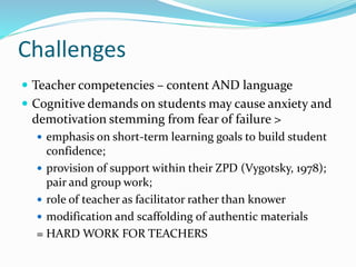 Challenges 
 Teacher competencies – content AND language 
 Cognitive demands on students may cause anxiety and 
demotivation stemming from fear of failure > 
 emphasis on short-term learning goals to build student 
confidence; 
 provision of support within their ZPD (Vygotsky, 1978); 
pair and group work; 
 role of teacher as facilitator rather than knower 
 modification and scaffolding of authentic materials 
= HARD WORK FOR TEACHERS 
 