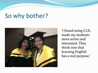 So why bother? 
‘I found using CLIL 
made my students 
more active and 
interested. They 
think now that 
learning English 
has a real purpose.’ 
 
