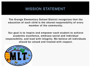 The Orange Elementary School District recognizes that the
education of each child is the shared responsibility of every
member of the community.
Our goal is to inspire and empower each student to achieve
academic excellence, embrace social and individual
responsibility, and lead with integrity. We believe all individuals
should be valued and treated with respect.
MISSION STATEMENT
 