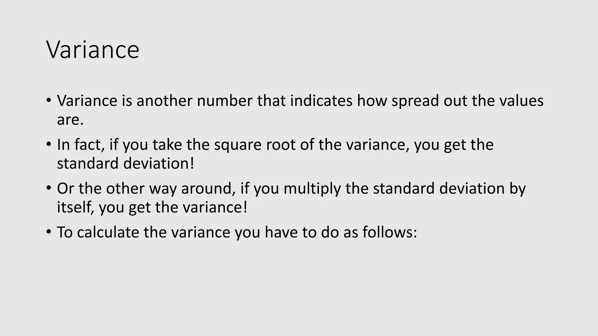 Variance • Variance is another number that indicates how spread out the values are. • In fact, if you take the square root of the variance, you get the standard deviation! • Or the other way around, if you multiply the standard deviation by itself, you get the variance! • To calculate the variance you have to do as follows: 