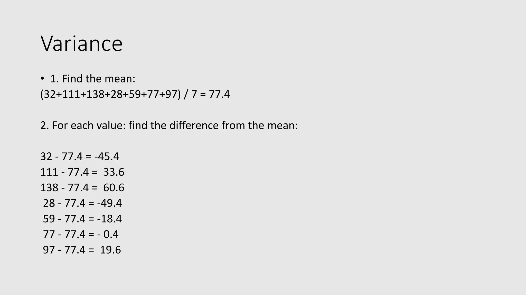 Variance • 1. Find the mean: (32+111+138+28+59+77+97) / 7 = 77.4 2. For each value: find the difference from the mean: 32 - 77.4 = -45.4 111 - 77.4 = 33.6 138 - 77.4 = 60.6 28 - 77.4 = -49.4 59 - 77.4 = -18.4 77 - 77.4 = - 0.4 97 - 77.4 = 19.6 