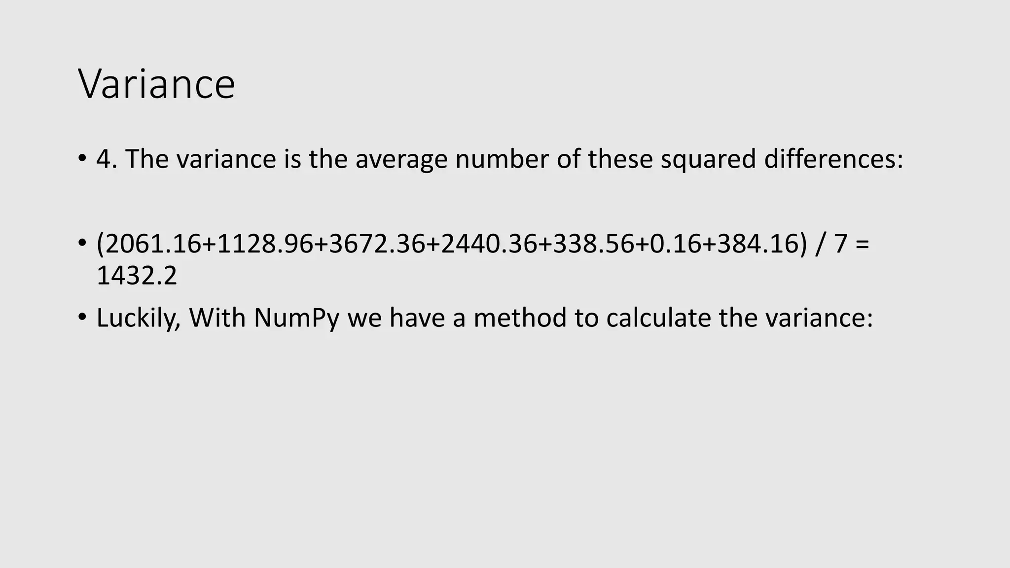 Variance • 4. The variance is the average number of these squared differences: • (2061.16+1128.96+3672.36+2440.36+338.56+0.16+384.16) / 7 = 1432.2 • Luckily, With NumPy we have a method to calculate the variance: 