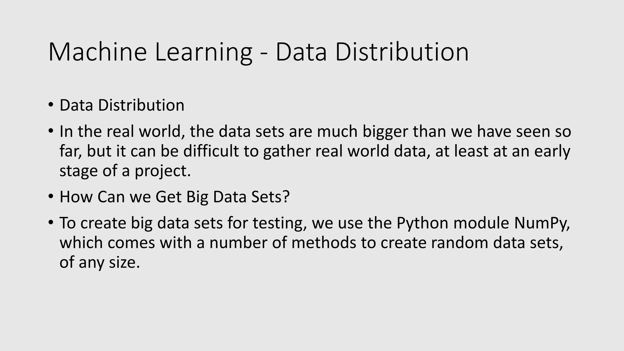 Machine Learning - Data Distribution • Data Distribution • In the real world, the data sets are much bigger than we have seen so far, but it can be difficult to gather real world data, at least at an early stage of a project. • How Can we Get Big Data Sets? • To create big data sets for testing, we use the Python module NumPy, which comes with a number of methods to create random data sets, of any size. 