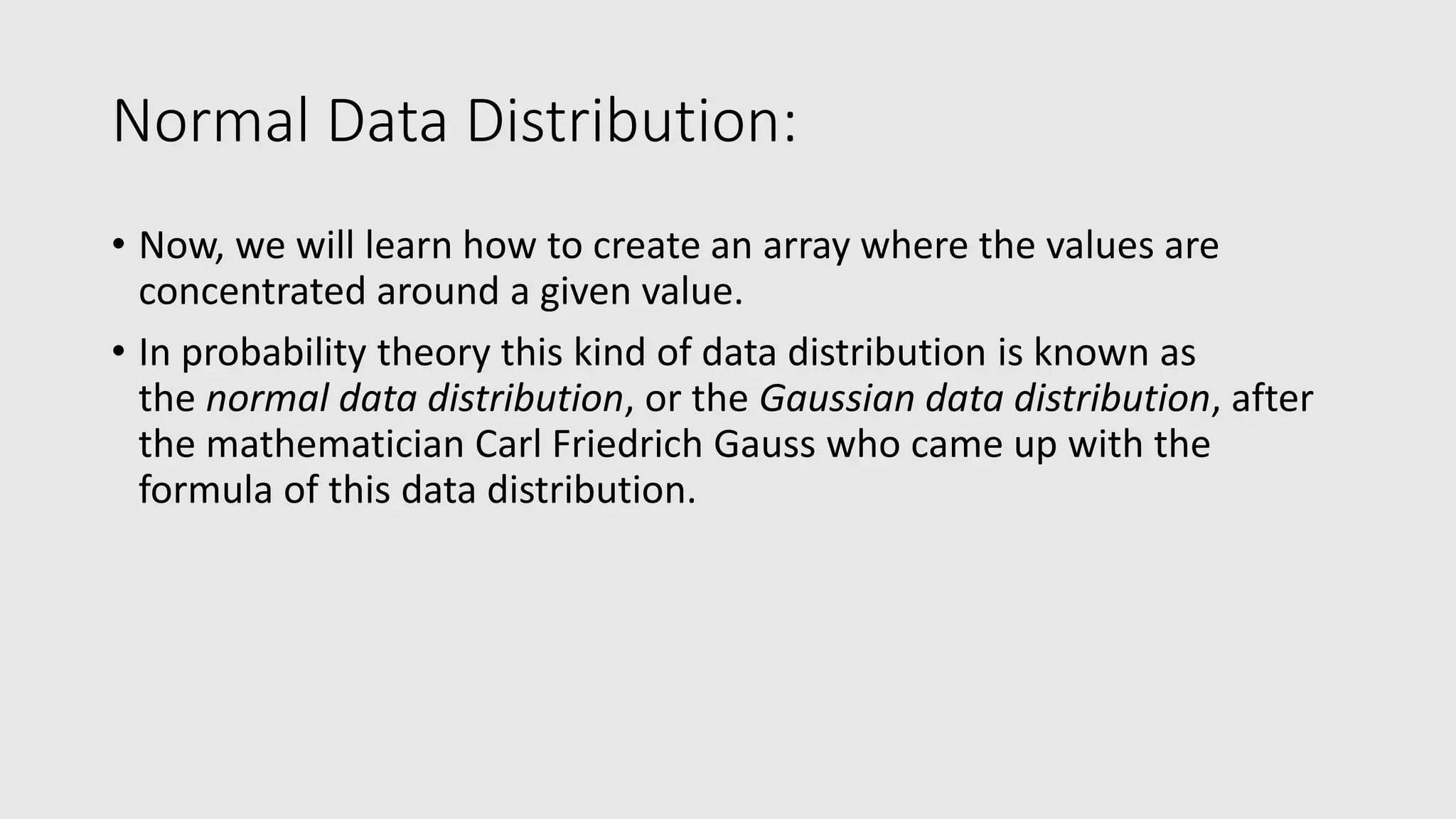 Normal Data Distribution: • Now, we will learn how to create an array where the values are concentrated around a given value. • In probability theory this kind of data distribution is known as the normal data distribution, or the Gaussian data distribution, after the mathematician Carl Friedrich Gauss who came up with the formula of this data distribution. 
