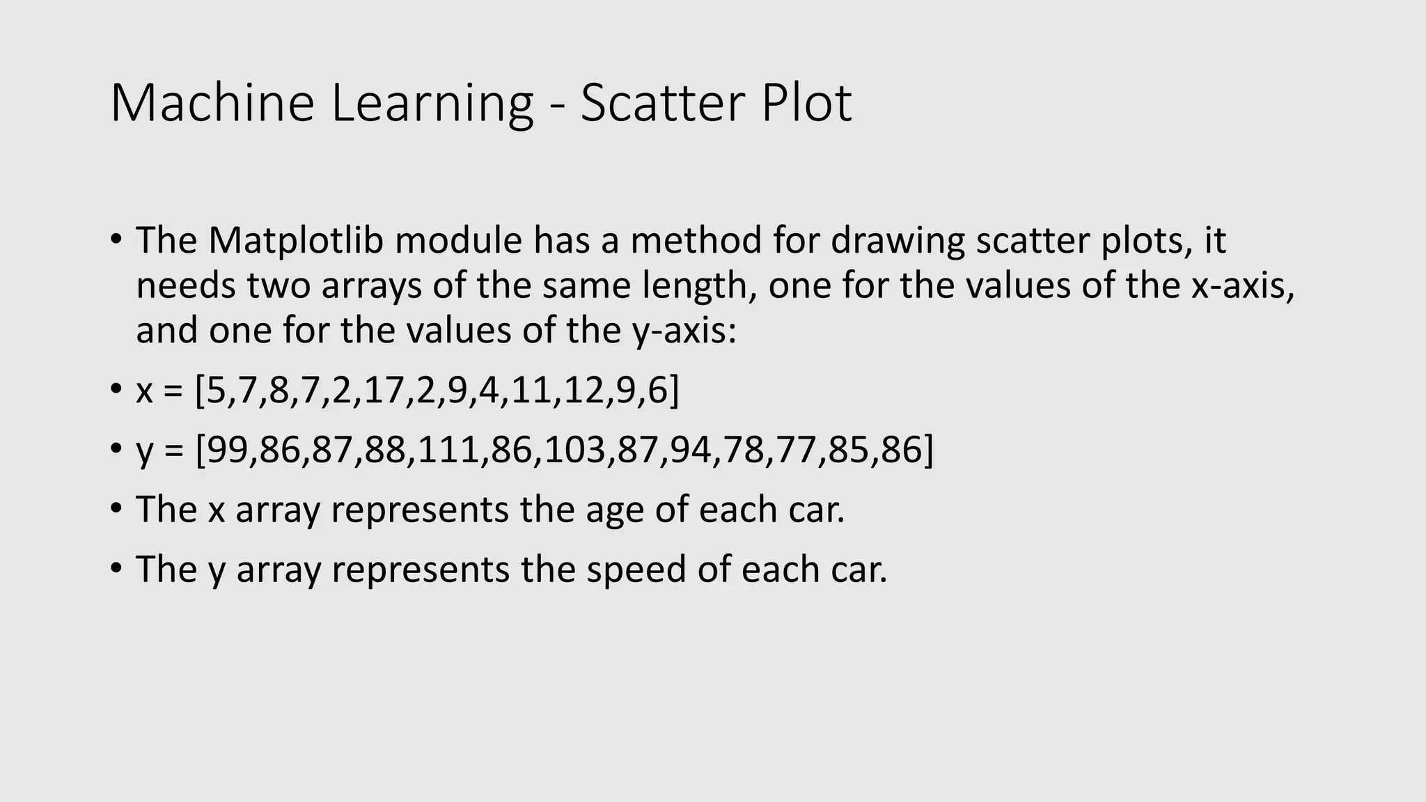 Machine Learning - Scatter Plot • The Matplotlib module has a method for drawing scatter plots, it needs two arrays of the same length, one for the values of the x-axis, and one for the values of the y-axis: • x = [5,7,8,7,2,17,2,9,4,11,12,9,6] • y = [99,86,87,88,111,86,103,87,94,78,77,85,86] • The x array represents the age of each car. • The y array represents the speed of each car. 