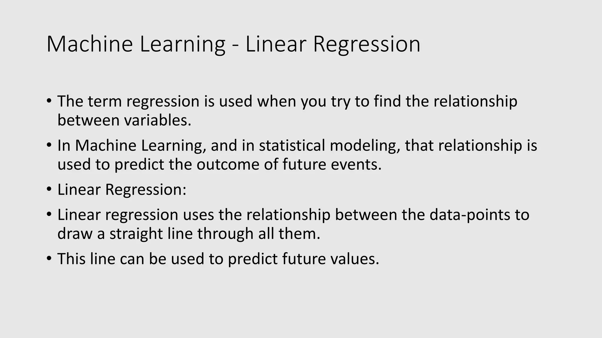 Machine Learning - Linear Regression • The term regression is used when you try to find the relationship between variables. • In Machine Learning, and in statistical modeling, that relationship is used to predict the outcome of future events. • Linear Regression: • Linear regression uses the relationship between the data-points to draw a straight line through all them. • This line can be used to predict future values. 