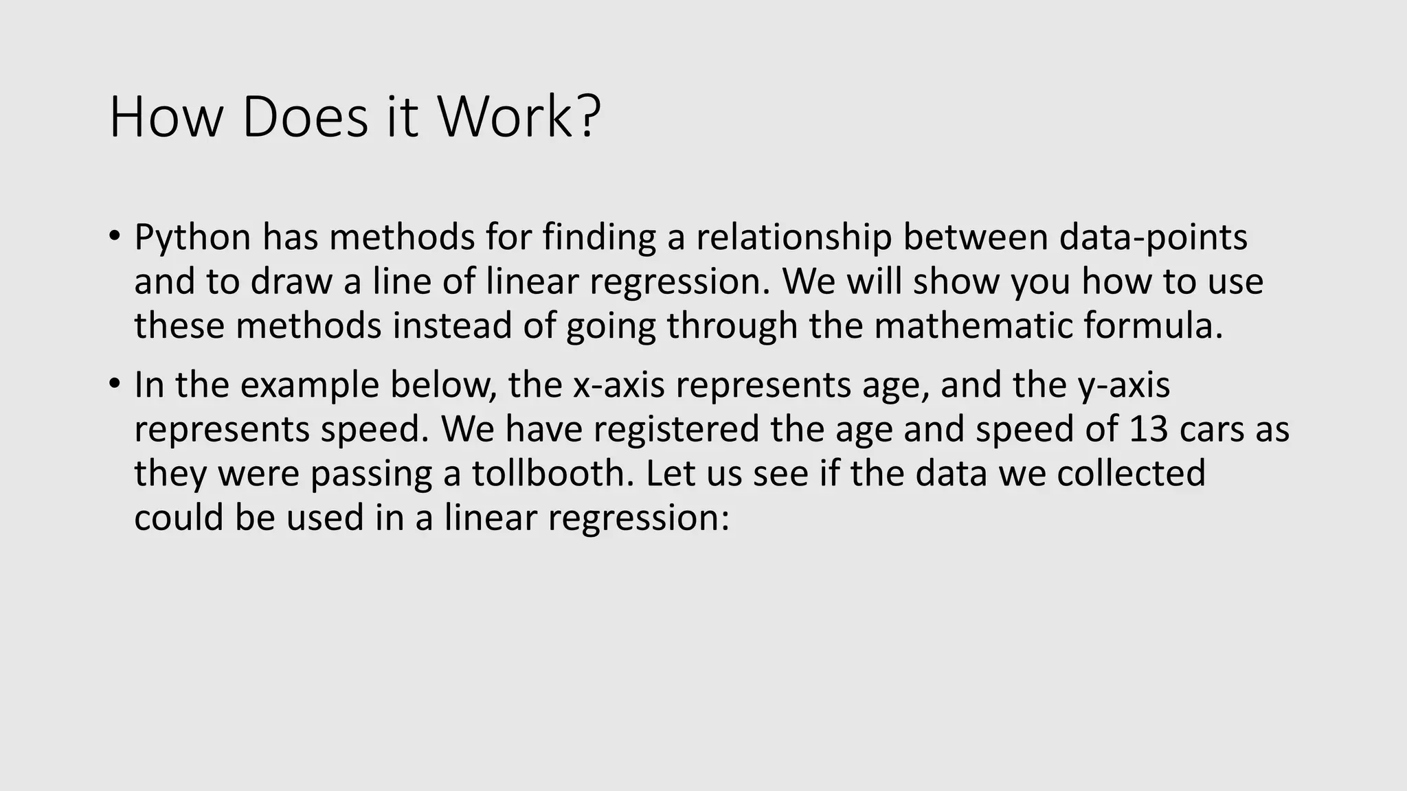 How Does it Work? • Python has methods for finding a relationship between data-points and to draw a line of linear regression. We will show you how to use these methods instead of going through the mathematic formula. • In the example below, the x-axis represents age, and the y-axis represents speed. We have registered the age and speed of 13 cars as they were passing a tollbooth. Let us see if the data we collected could be used in a linear regression: 
