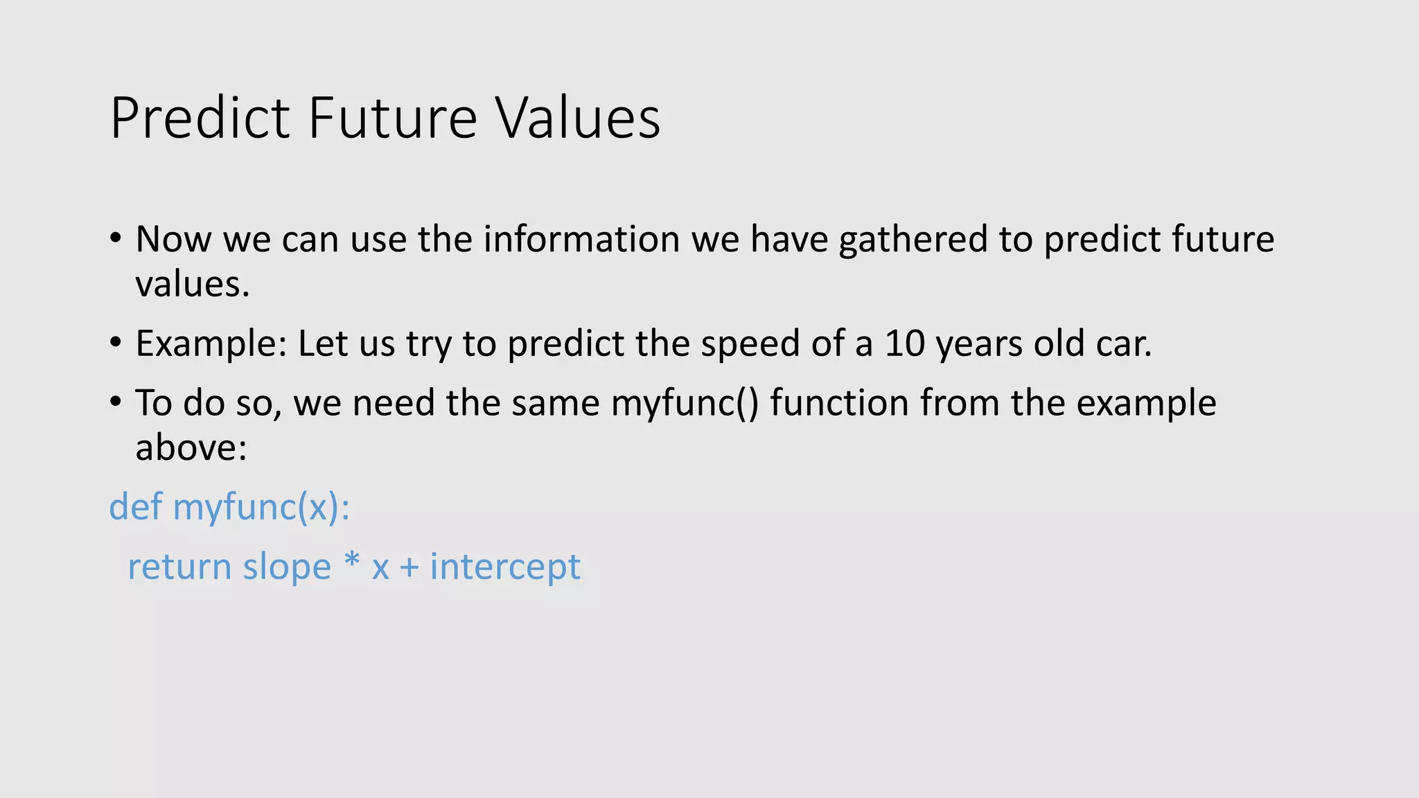 Predict Future Values • Now we can use the information we have gathered to predict future values. • Example: Let us try to predict the speed of a 10 years old car. • To do so, we need the same myfunc() function from the example above: def myfunc(x): return slope * x + intercept 