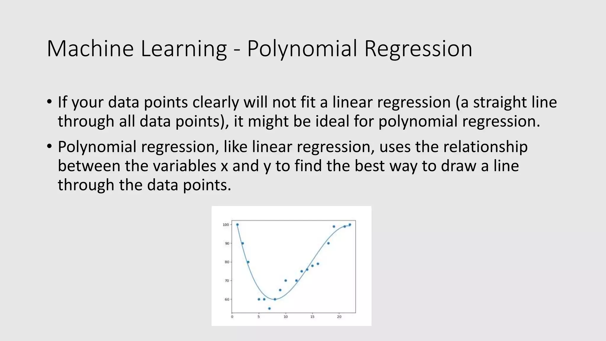 Machine Learning - Polynomial Regression • If your data points clearly will not fit a linear regression (a straight line through all data points), it might be ideal for polynomial regression. • Polynomial regression, like linear regression, uses the relationship between the variables x and y to find the best way to draw a line through the data points. 