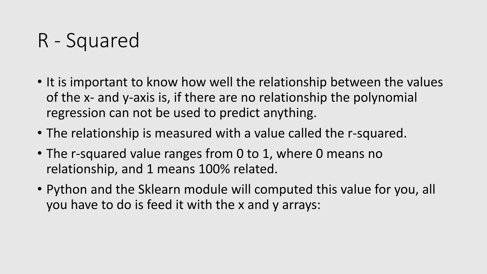 R - Squared • It is important to know how well the relationship between the values of the x- and y-axis is, if there are no relationship the polynomial regression can not be used to predict anything. • The relationship is measured with a value called the r-squared. • The r-squared value ranges from 0 to 1, where 0 means no relationship, and 1 means 100% related. • Python and the Sklearn module will computed this value for you, all you have to do is feed it with the x and y arrays: 