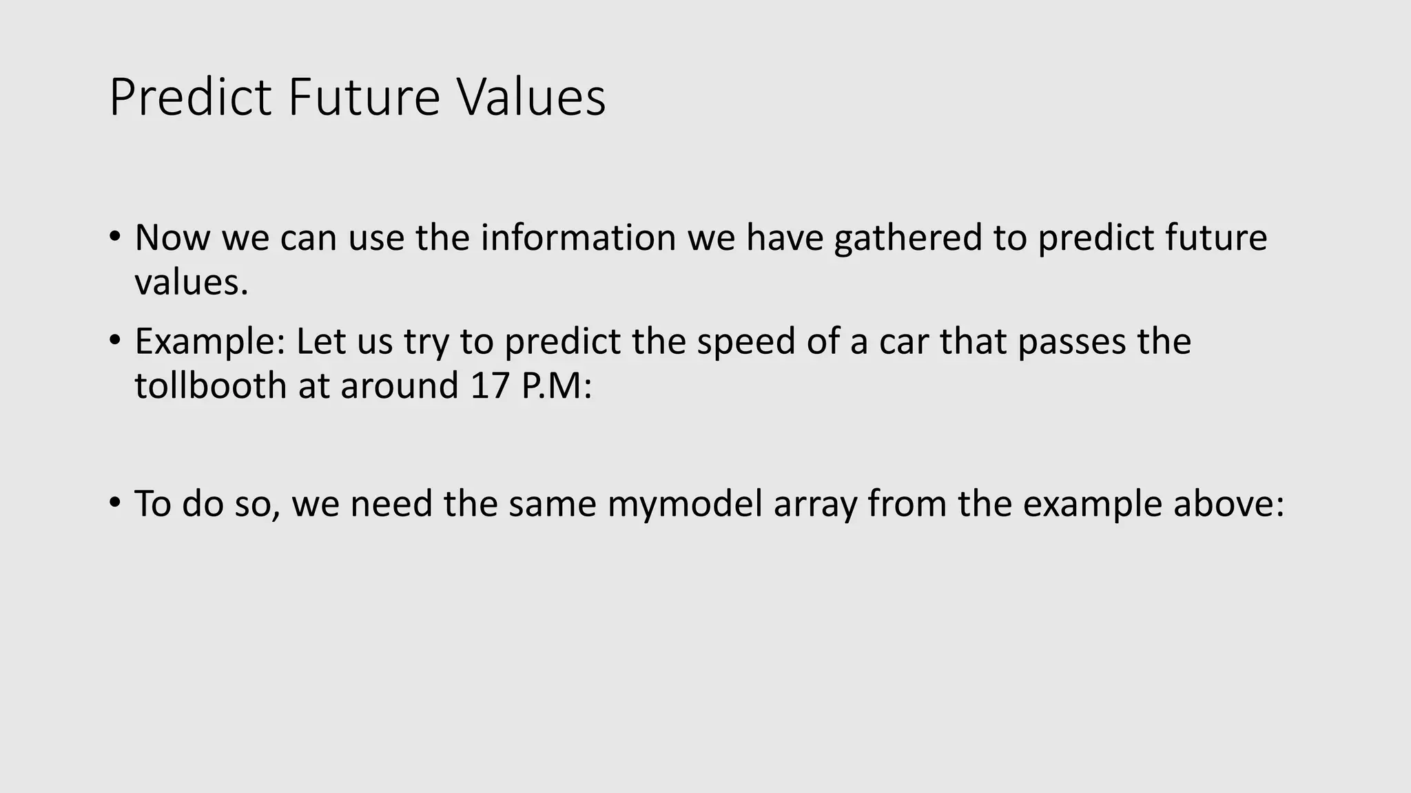 Predict Future Values • Now we can use the information we have gathered to predict future values. • Example: Let us try to predict the speed of a car that passes the tollbooth at around 17 P.M: • To do so, we need the same mymodel array from the example above: 