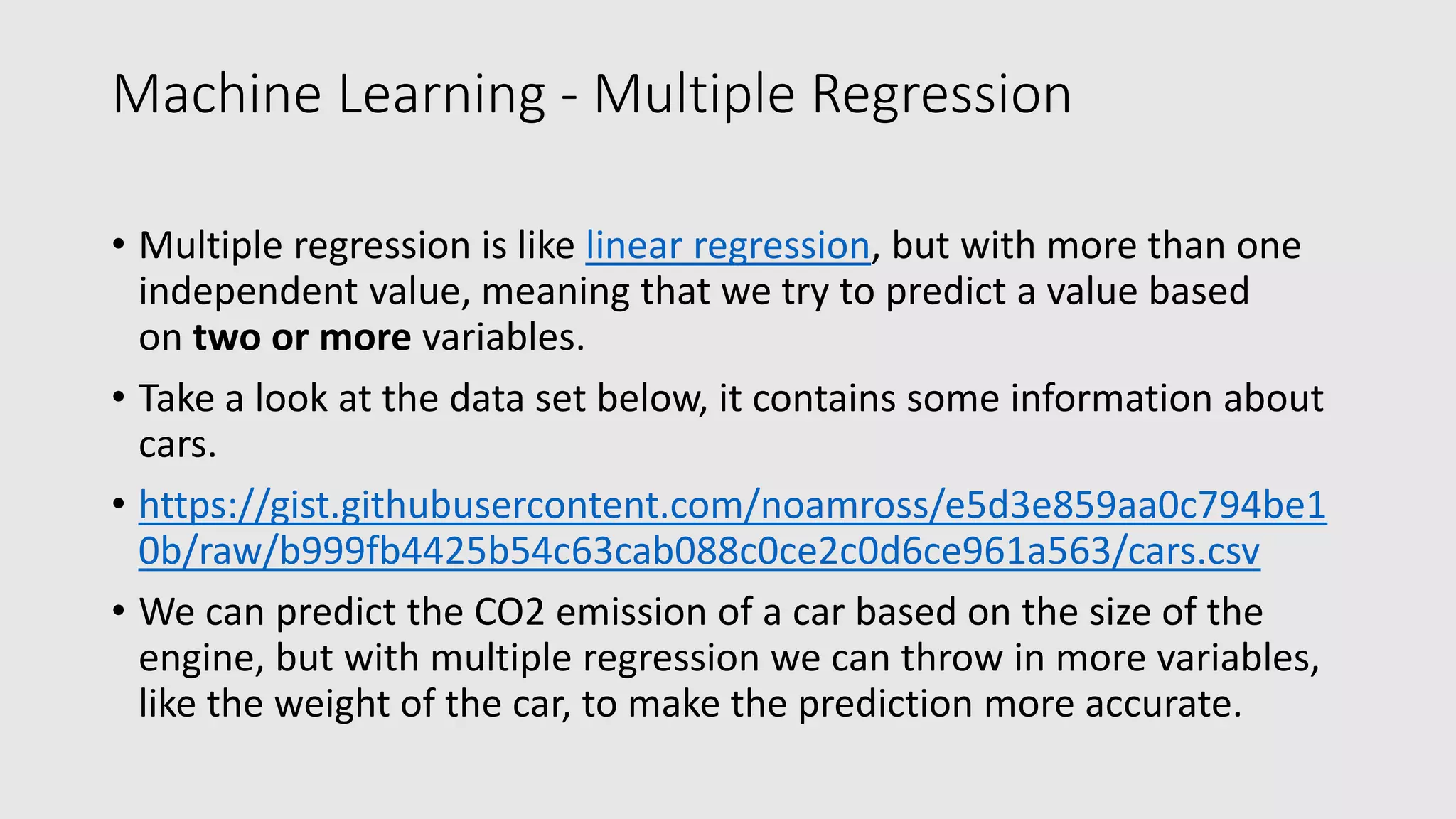 Machine Learning - Multiple Regression • Multiple regression is like linear regression, but with more than one independent value, meaning that we try to predict a value based on two or more variables. • Take a look at the data set below, it contains some information about cars. • https://gist.githubusercontent.com/noamross/e5d3e859aa0c794be1 0b/raw/b999fb4425b54c63cab088c0ce2c0d6ce961a563/cars.csv • We can predict the CO2 emission of a car based on the size of the engine, but with multiple regression we can throw in more variables, like the weight of the car, to make the prediction more accurate. 